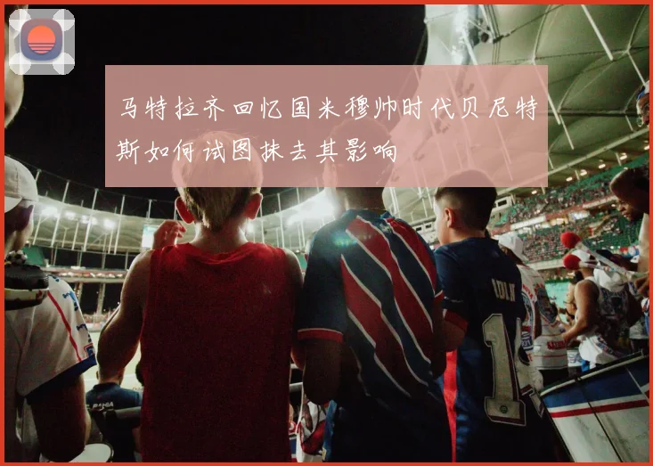 马特拉齐回忆国米穆帅时代贝尼特斯如何试图抹去其影响