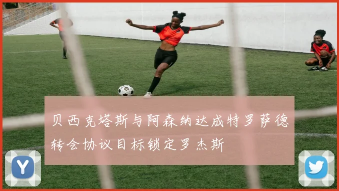 贝西克塔斯与阿森纳达成特罗萨德转会协议目标锁定罗杰斯