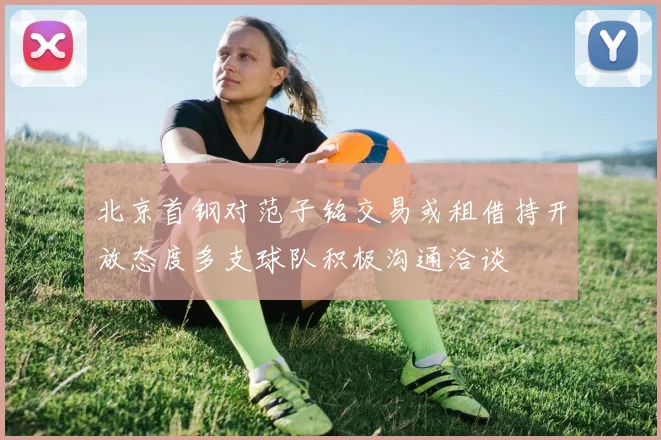 北京首钢对范子铭交易或租借持开放态度多支球队积极沟通洽谈