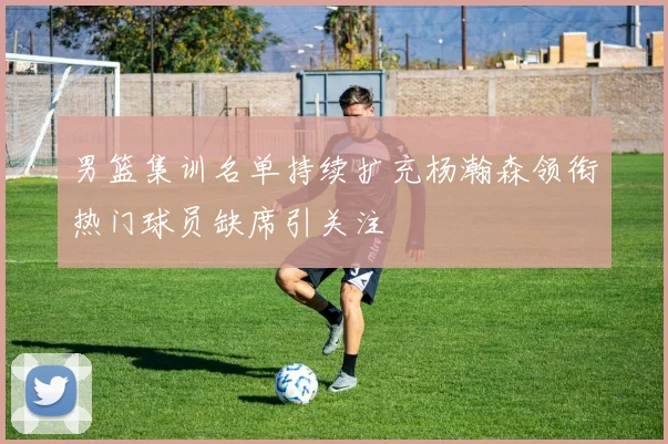 男篮集训名单持续扩充杨瀚森领衔热门球员缺席引关注