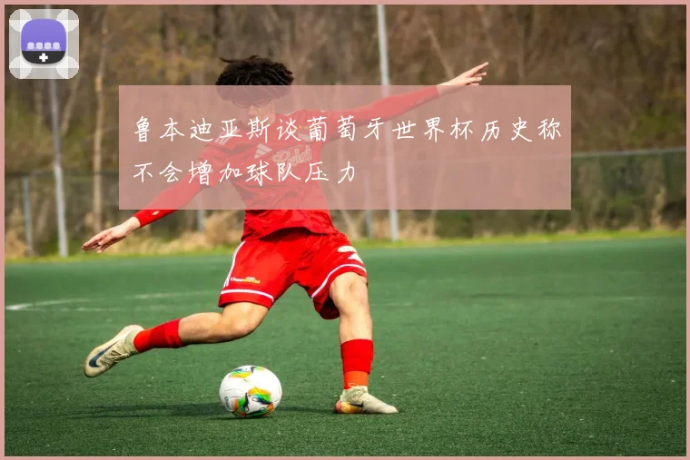 鲁本迪亚斯谈葡萄牙世界杯历史称不会增加球队压力