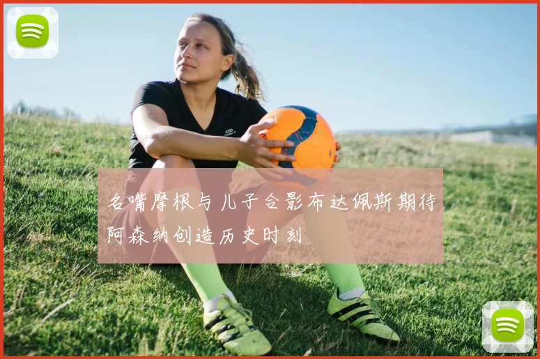 名嘴摩根与儿子合影布达佩斯期待阿森纳创造历史时刻