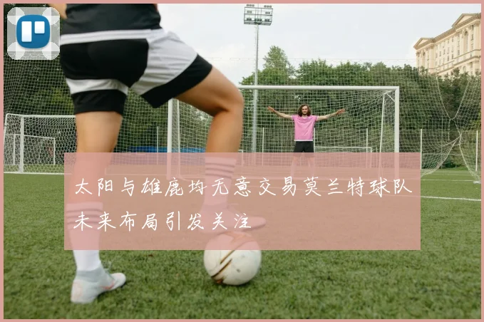 太阳与雄鹿均无意交易莫兰特球队未来布局引发关注