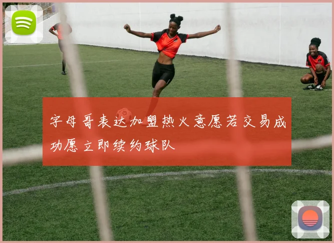 字母哥表达加盟热火意愿若交易成功愿立即续约球队