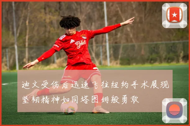 迪文受伤后迅速飞往纽约手术展现坚韧精神如同塔图姆般勇敢