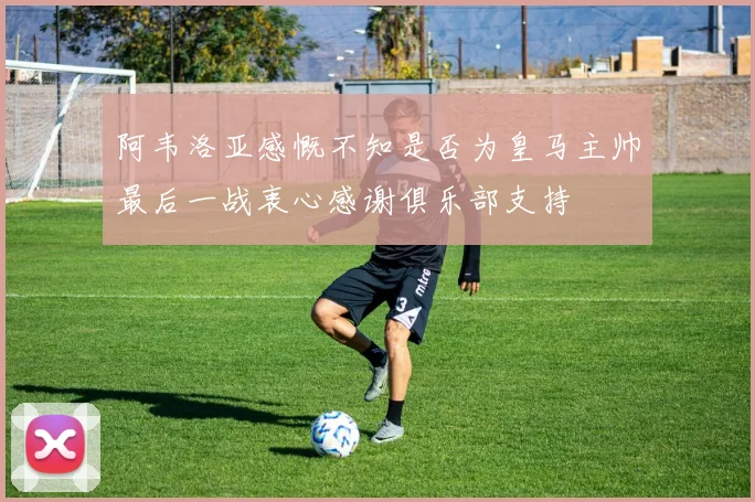 阿韦洛亚感慨不知是否为皇马主帅最后一战衷心感谢俱乐部支持