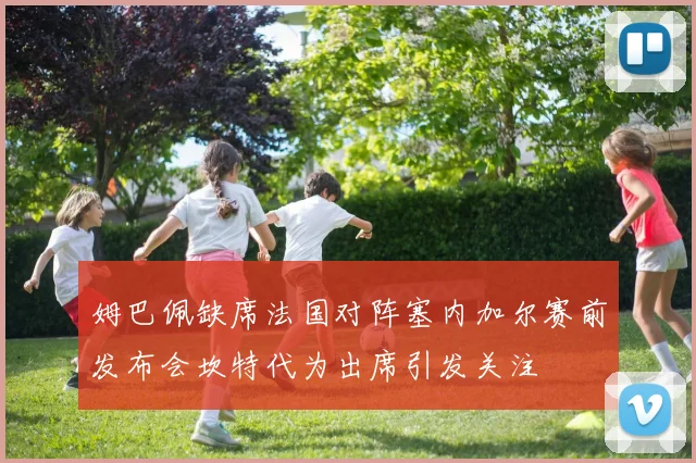 姆巴佩缺席法国对阵塞内加尔赛前发布会坎特代为出席引发关注