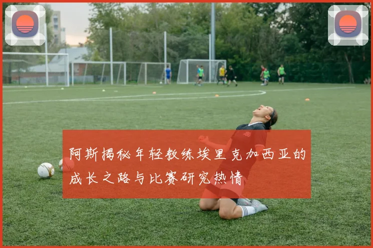 阿斯揭秘年轻教练埃里克加西亚的成长之路与比赛研究热情
