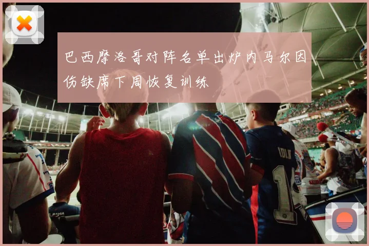 巴西摩洛哥对阵名单出炉内马尔因伤缺席下周恢复训练
