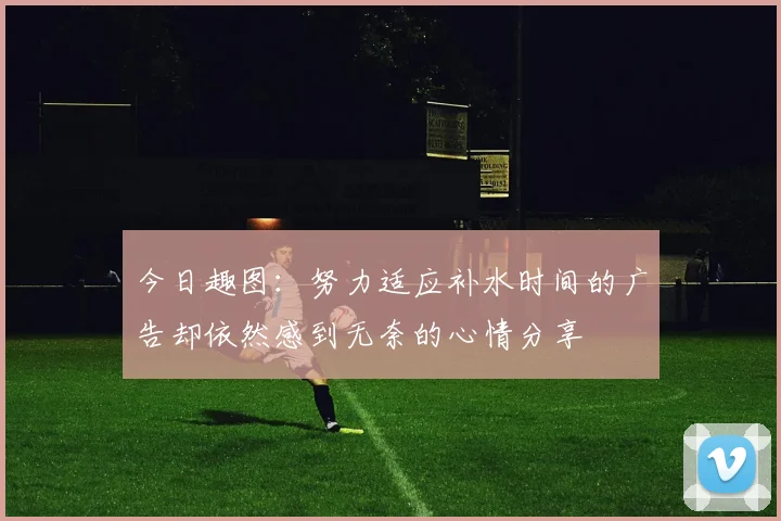 今日趣图：努力适应补水时间的广告却依然感到无奈的心情分享