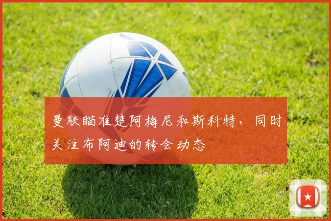 曼联瞄准楚阿梅尼和斯科特，同时关注布阿迪的转会动态